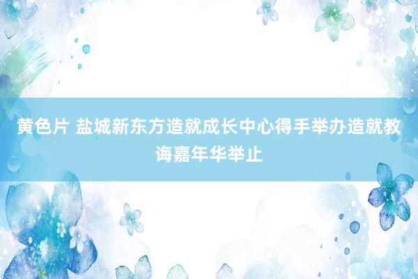 黄色片 盐城新东方造就成长中心得手举办造就教诲嘉年华举止