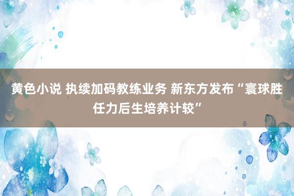 黄色小说 执续加码教练业务 新东方发布“寰球胜任力后生培养计较”