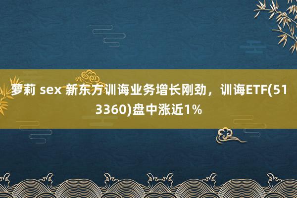 萝莉 sex 新东方训诲业务增长刚劲，训诲ETF(513360)盘中涨近1%