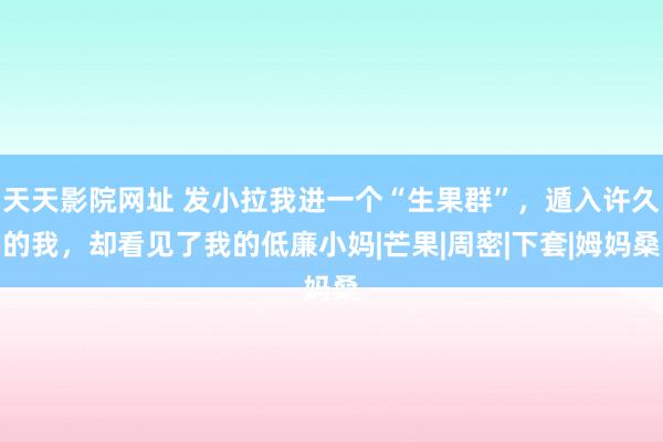 天天影院网址 发小拉我进一个“生果群”，遁入许久的我，却看见了我的低廉小妈|芒果|周密|下套|姆妈桑