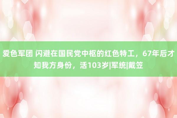 爱色军团 闪避在国民党中枢的红色特工，67年后才知我方身份，活103岁|军统|戴笠