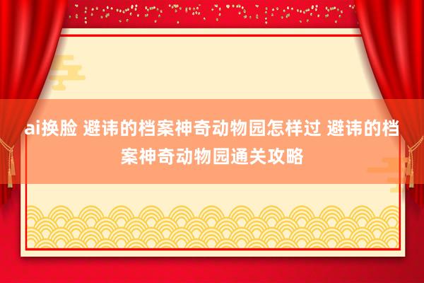 ai换脸 避讳的档案神奇动物园怎样过 避讳的档案神奇动物园通关攻略