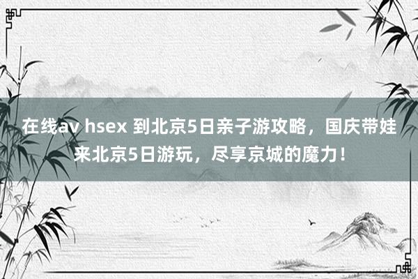 在线av hsex 到北京5日亲子游攻略，国庆带娃来北京5日游玩，尽享京城的魔力！