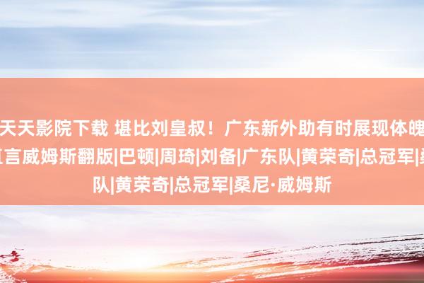 天天影院下载 堪比刘皇叔！广东新外助有时展现体魄天禀 球迷直言威姆斯翻版|巴顿|周琦|刘备|广东队|黄荣奇|总冠军|桑尼·威姆斯