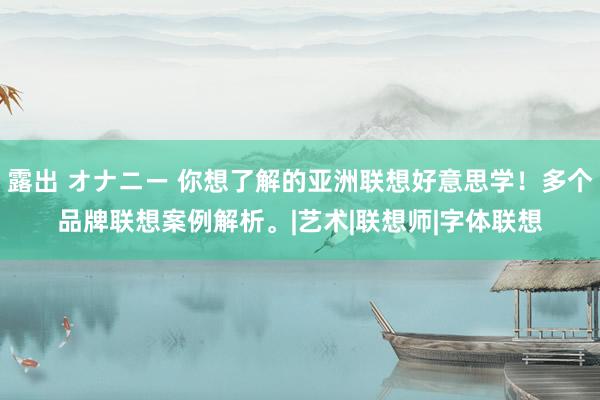 露出 オナニー 你想了解的亚洲联想好意思学！多个品牌联想案例解析。|艺术|联想师|字体联想