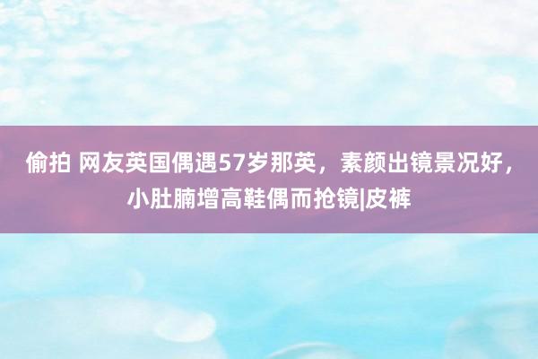 偷拍 网友英国偶遇57岁那英，素颜出镜景况好，小肚腩增高鞋偶而抢镜|皮裤