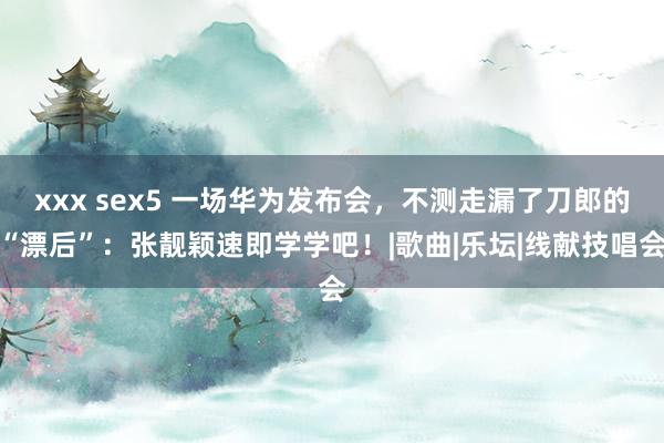 xxx sex5 一场华为发布会，不测走漏了刀郎的“漂后”：张靓颖速即学学吧！|歌曲|乐坛|线献技唱会