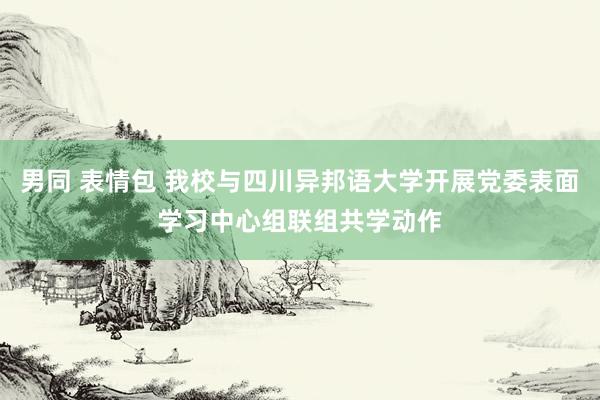 男同 表情包 我校与四川异邦语大学开展党委表面学习中心组联组共学动作