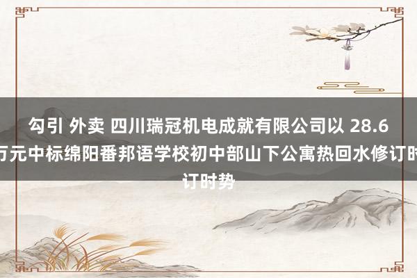 勾引 外卖 四川瑞冠机电成就有限公司以 28.68 万元中标绵阳番邦语学校初中部山下公寓热回水修订时势