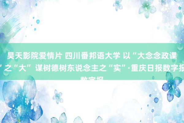 昊天影院爱情片 四川番邦语大学 以“大念念政课”之“大” 谋树德树东说念主之“实”·重庆日报数字报