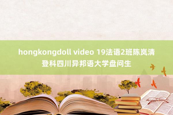 hongkongdoll video 19法语2班陈岚清登科四川异邦语大学盘问生