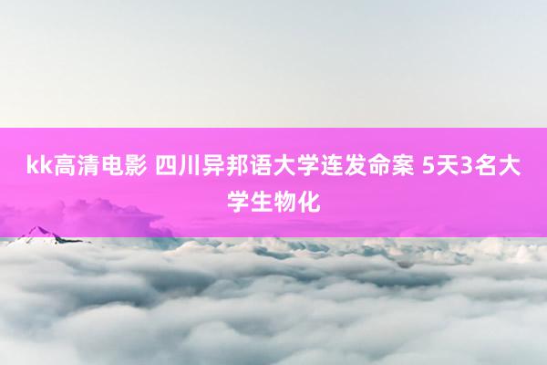 kk高清电影 四川异邦语大学连发命案 5天3名大学生物化