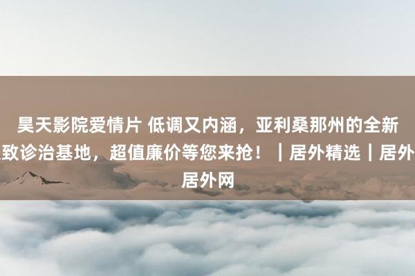 昊天影院爱情片 低调又内涵，亚利桑那州的全新极致诊治基地，超值廉价等您来抢！︱居外精选｜居外网