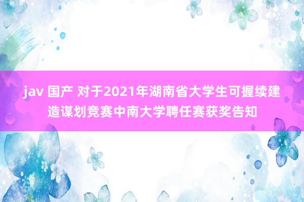 jav 国产 对于2021年湖南省大学生可握续建造谋划竞赛中南大学聘任赛获奖告知