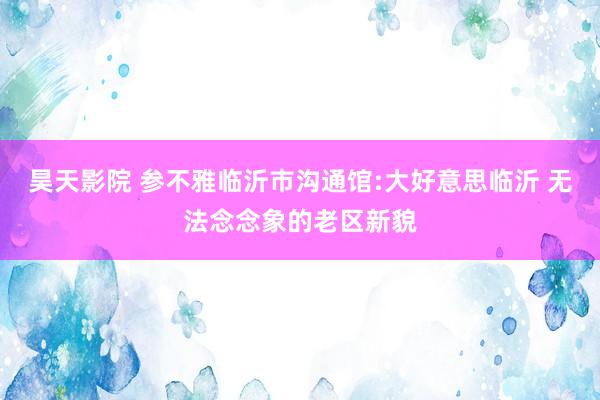 昊天影院 参不雅临沂市沟通馆:大好意思临沂 无法念念象的老区新貌